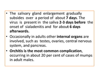 • The salivary gland enlargement gradually
subsides over a period of about 7 days. The
virus is present in the saliva 2-3 days before the
onset of sialadenitis and for about 6 days
afterwards.
• Occasionally in adults other internal organs are
involved, such as testes, ovaries, central nervous
system, and pancreas.
• Orchitis is the most common complication,
occurring in about 20 per cent of cases of mumps
in adult males.
 