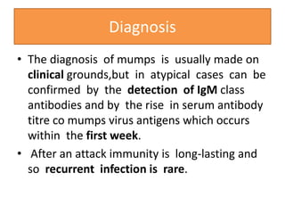 • The diagnosis of mumps is usually made on
clinical grounds,but in atypical cases can be
confirmed by the detection of IgM class
antibodies and by the rise in serum antibody
titre co mumps virus antigens which occurs
within the first week.
• After an attack immunity is long-lasting and
so recurrent infection is rare.
Diagnosis
 