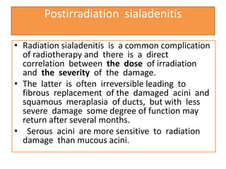 Postirradiation sialadenitis
• Radiation sialadenitis is a common complication
of radiotherapy and there is a direct
correlation between the dose of irradiation
and the severity of the damage.
• The latter is often irreversible leading to
fibrous replacement of the damaged acini and
squamous meraplasia of ducts, but with less
severe damage some degree of function may
return after several months.
• Serous acini are more sensitive to radiation
damage than mucous acini.
 