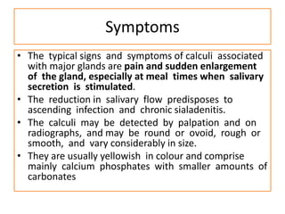 Symptoms
• The typical signs and symptoms of calculi associated
with major glands are pain and sudden enlargement
of the gland, especially at meal times when salivary
secretion is stimulated.
• The reduction in salivary flow predisposes to
ascending infection and chronic sialadenitis.
• The calculi may be detected by palpation and on
radiographs, and may be round or ovoid, rough or
smooth, and vary considerably in size.
• They are usually yellowish in colour and comprise
mainly calcium phosphates with smaller amounts of
carbonates
 