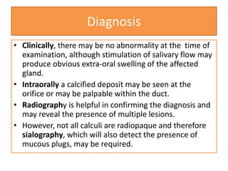 Diagnosis
• Clinically, there may be no abnormality at the time of
examination, although stimulation of salivary flow may
produce obvious extra-oral swelling of the affected
gland.
• Intraorally a calcified deposit may be seen at the
orifice or may be palpable within the duct.
• Radiography is helpful in confirming the diagnosis and
may reveal the presence of multiple lesions.
• However, not all calculi are radiopaque and therefore
sialography, which will also detect the presence of
mucous plugs, may be required.
 