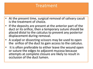 Treatment
• At the present time, surgical removal of salivary caculi
is the treatment of choice.
• If the deposits are present at the anterior part of the
duct or its orifice, then a temporary suture should be
placed distal to the calculus to prevent any posterior
displacement during removal.
• A scalpel or dissecting scissors may be used to open
the orifice of the duct to gain access to the calculus.
• It is often preferable to either leave the wound open
or suture the edges to adjacent mucosa because
attempts at complete closure are likely to result in
occlusion of the duct lumen.
 