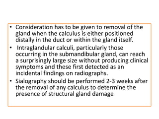 • Consideration has to be given to removal of the
gland when the calculus is either positioned
distally in the duct or within the gland itself.
• Intraglandular calculi, particularly those
occurring in the submandibular gland, can reach
a surprisingly large size without producing clinical
symptoms and these first detected as an
incidental findings on radiographs.
• Sialography should be performed 2-3 weeks after
the removal of any calculus to determine the
presence of structural gland damage
 