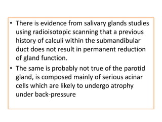 • There is evidence from salivary glands studies
using radioisotopic scanning that a previous
history of calculi within the submandibular
duct does not result in permanent reduction
of gland function.
• The same is probably not true of the parotid
gland, is composed mainly of serious acinar
cells which are likely to undergo atrophy
under back-pressure
 