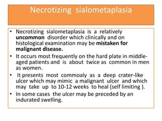Necrotizing sialometaplasia
• Necrotizing sialometaplasia is a relatively
uncommon disorder which clinically and on
histological examination may be mistaken for
malignant disease.
• It occurs most frequently on the hard plate in middle-
aged patients and is about twice as common in men
as women.
• It presents most commoaly as a deep crater-like
ulcer which may mimic a malignant ulcer and which
may take up to 10-12 weeks to heal (self limiting ).
• In some cases the ulcer may be preceded by an
indurated swelling.
 