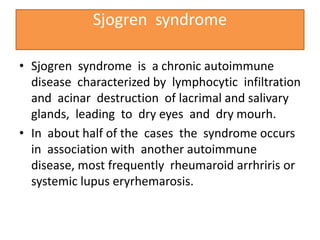 Sjogren syndrome
• Sjogren syndrome is a chronic autoimmune
disease characterized by lymphocytic infiltration
and acinar destruction of lacrimal and salivary
glands, leading to dry eyes and dry mourh.
• In about half of the cases the syndrome occurs
in association with another autoimmune
disease, most frequently rheumaroid arrhriris or
systemic lupus eryrhemarosis.
 