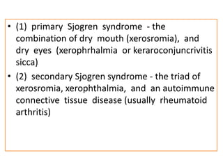 • (1) primary Sjogren syndrome - the
combination of dry mouth (xerosromia), and
dry eyes (xerophrhalmia or keraroconjuncrivitis
sicca)
• (2) secondary Sjogren syndrome - the triad of
xerosromia, xerophthalmia, and an autoimmune
connective tissue disease (usually rheumatoid
arthritis)
 