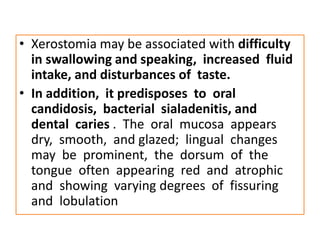 • Xerostomia may be associated with difficulty
in swallowing and speaking, increased fluid
intake, and disturbances of taste.
• In addition, it predisposes to oral
candidosis, bacterial sialadenitis, and
dental caries . The oral mucosa appears
dry, smooth, and glazed; lingual changes
may be prominent, the dorsum of the
tongue often appearing red and atrophic
and showing varying degrees of fissuring
and lobulation
 