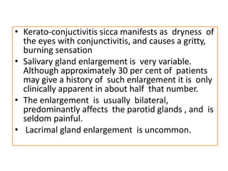 • Kerato-conjuctivitis sicca manifests as dryness of
the eyes with conjunctivitis, and causes a gritty,
burning sensation
• Salivary gland enlargement is very variable.
Although approximately 30 per cent of patients
may give a history of such enlargement it is only
clinically apparent in about half that number.
• The enlargement is usually bilateral,
predominantly affects the parotid glands , and is
seldom painful.
• Lacrimal gland enlargement is uncommon.
 