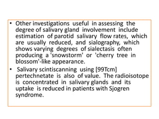 • Other investigations useful in assessing the
degree of salivary gland involvement include
estimation of parotid salivary flow rates, which
are usually reduced, and sialography, which
shows varying degrees of sialectasis often
producing a 'snowstorm' or 'cherry tree in
blossom'-like appearance.
• Salivary scintiscanning using [99Tcm]
pertechnetate is also of value. The radioisotope
is concentrated in salivary glands and its
uptake is reduced in patients with Sjogren
syndrome.
 