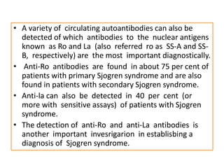 • A variety of circulating autoantibodies can also be
detected of which antibodies to the nuclear antigens
known as Ro and La (also referred ro as SS-A and SS-
B, respectively) are the most important diagnostically.
• Anti-Ro antibodies are found in about 75 per cent of
patients with primary Sjogren syndrome and are also
found in patients with secondary Sjogren syndrome.
• Anti-la can also be detected in 40 per cent (or
more with sensitive assays) of patients with Sjogren
syndrome.
• The detection of anti-Ro and anti-La antibodies is
another important invesrigarion in establisbing a
diagnosis of Sjogren syndrome.
 