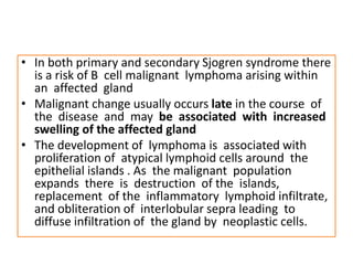 • In both primary and secondary Sjogren syndrome there
is a risk of B cell malignant lymphoma arising within
an affected gland
• Malignant change usually occurs late in the course of
the disease and may be associated with increased
swelling of the affected gland
• The development of lymphoma is associated with
proliferation of atypical lymphoid cells around the
epithelial islands . As the malignant population
expands there is destruction of the islands,
replacement of the inflammatory lymphoid infiltrate,
and obliteration of interlobular sepra leading to
diffuse infiltration of the gland by neoplastic cells.
 