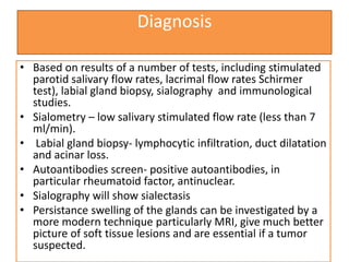 Diagnosis
• Based on results of a number of tests, including stimulated
parotid salivary flow rates, lacrimal flow rates Schirmer
test), labial gland biopsy, sialography and immunological
studies.
• Sialometry – low salivary stimulated flow rate (less than 7
ml/min).
• Labial gland biopsy- lymphocytic infiltration, duct dilatation
and acinar loss.
• Autoantibodies screen- positive autoantibodies, in
particular rheumatoid factor, antinuclear.
• Sialography will show sialectasis
• Persistance swelling of the glands can be investigated by a
more modern technique particularly MRI, give much better
picture of soft tissue lesions and are essential if a tumor
suspected.
 