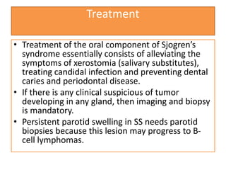 Treatment
• Treatment of the oral component of Sjogren’s
syndrome essentially consists of alleviating the
symptoms of xerostomia (salivary substitutes),
treating candidal infection and preventing dental
caries and periodontal disease.
• If there is any clinical suspicious of tumor
developing in any gland, then imaging and biopsy
is mandatory.
• Persistent parotid swelling in SS needs parotid
biopsies because this lesion may progress to B-
cell lymphomas.
 