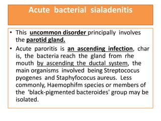 Acute bacterial sialadenitis
• This uncommon disorder principally involves
the parotid gland.
• Acute paroritis is an ascending infection, char
is, the bacteria reach the gland from rhe
mouth by ascending the ductal system, the
main organisms involved being Streptococus
pyogenes and Staphyfococus aureus. Less
commonly, Haemophifm species or members of
the 'black-pigmented bacteroides' group may be
isolated.
 