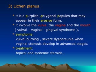 3) Lichen planus
* it is a purplish ,polygonal papules that may
appear in their erosive form.
* it involve the vulva ,the vagina and the mouth
( vulval – vaginal –gingival syndrome ).
* symptoms:
vulval burning , severe dyspareunia when
vaginal stenosis develop in advanced stages.
* treatment:
topical and systemic steroids .
 
