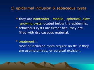1) epidermal inclusion & sebaceous cysts
* they are nontender , mobile , spherical ,slow
growing cysts located below the epidermis.
* sebaceous cysts are firmer bec. they are
filled with dry caseous material.
* treatment :
most of inclusion cysts require no ttt. if they
are asymptomatic, or surgical excision.
 
