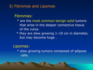 3) Fibromas and Lipomas
Fibromas:
* are the most common benign solid tumors
that arise in the deeper connective tissue
of the vulva.
* they are slow growing 1–10 cm in diameter,
but may become huge .
Lipomas:
* slow growing tumors composed of adipose
cells.
 