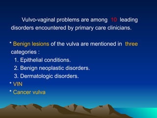 Vulvo-vaginal problems are among 10 leading
disorders encountered by primary care clinicians.
* Benign lesions of the vulva are mentioned in three
categories :
1. Epithelial conditions.
2. Benign neoplastic disorders.
3. Dermatologic disorders.
* VIN
* Cancer vulva
 