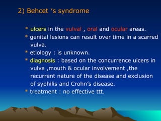 2) Behcet ′s syndrome
* ulcers in the vulval , oral and ocular areas.
* genital lesions can result over time in a scarred
vulva.
* etiology : is unknown.
* diagnosis : based on the concurrence ulcers in
vulva ,mouth & ocular involvement ,the
recurrent nature of the disease and exclusion
of syphilis and Crohn’s disease.
* treatment : no effective ttt.
 