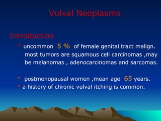 Vulval Neoplasms
Introduction
* uncommon 5 % of female genital tract malign.
most tumors are squamous cell carcinomas ,may
be melanomas , adenocarcinomas and sarcomas.
* postmenopausal women ,mean age 65 years.
* a history of chronic vulval itching is common.
 