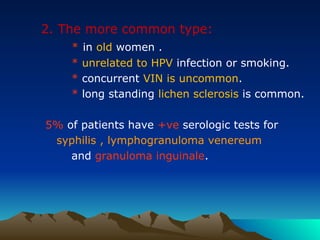 2. The more common type:
* in old women .
* unrelated to HPV infection or smoking.
* concurrent VIN is uncommon.
* long standing lichen sclerosis is common.
5% of patients have +ve serologic tests for
syphilis , lymphogranuloma venereum
and granuloma inguinale.
 