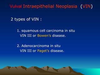 Vulval Intraepithelial Neoplasia (VIN)
2 types of VIN :
1. squamous cell carcinoma in situ
VIN III or Bowen’s disease.
2. Adenocarcinoma in situ
VIN III or Paget’s disease.
 