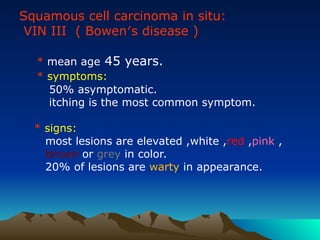 Squamous cell carcinoma in situ:
VIN III ( Bowen′s disease )
* mean age 45 years.
* symptoms:
50% asymptomatic.
itching is the most common symptom.
* signs:
most lesions are elevated ,white ,red ,pink ,
brown or grey in color.
20% of lesions are warty in appearance.
 
