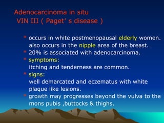 Adenocarcinoma in situ
VIN III ( Paget′ s disease )
* occurs in white postmenopausal elderly women.
also occurs in the nipple area of the breast.
* 20% is associated with adenocarcinoma.
* symptoms:
itching and tenderness are common.
* signs:
well demarcated and eczematus with white
plaque like lesions.
* growth may progresses beyond the vulva to the
mons pubis ,buttocks & thighs.
 