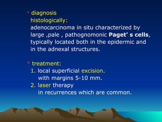 * diagnosis
histologically:
adenocarcinoma in situ characterized by
large ,pale , pathognomonic Paget’ s cells,
typically located both in the epidermic and
in the adnexal structures.
* treatment:
1. local superficial excision.
with margins 5-10 mm.
2. laser therapy
in recurrences which are common.
 
