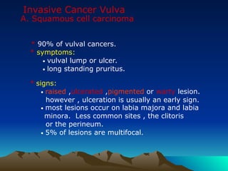 Invasive Cancer Vulva
A. Squamous cell carcinoma
* 90% of vulval cancers.
* symptoms:
• vulval lump or ulcer.
• long standing pruritus.
* signs:
• raised ,ulcerated ,pigmented or warty lesion.
however , ulceration is usually an early sign.
• most lesions occur on labia majora and labia
minora. Less common sites , the clitoris
or the perineum.
• 5% of lesions are multifocal.
 