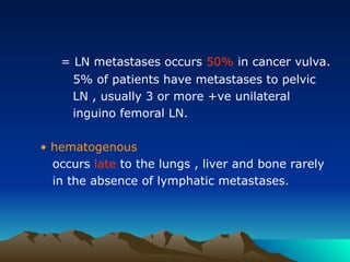= LN metastases occurs 50% in cancer vulva.
5% of patients have metastases to pelvic
LN , usually 3 or more +ve unilateral
inguino femoral LN.
• hematogenous
occurs late to the lungs , liver and bone rarely
in the absence of lymphatic metastases.
 