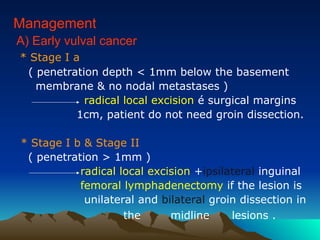 Management
A) Early vulval cancer
* Stage I a
( penetration depth < 1mm below the basement
membrane & no nodal metastases )
radical local excision é surgical margins
1cm, patient do not need groin dissection.
* Stage I b & Stage II
( penetration > 1mm )
radical local excision +ipsilateral inguinal
femoral lymphadenectomy if the lesion is
unilateral and bilateral groin dissection in
the midline lesions .
 