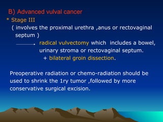 B) Advanced vulval cancer
* Stage III
( involves the proximal urethra ,anus or rectovaginal
septum )
radical vulvectomy which includes a bowel,
urinary stroma or rectovaginal septum.
+ bilateral groin dissection.
Preoperative radiation or chemo-radiation should be
used to shrink the 1ry tumor ,followed by more
conservative surgical excision.
 