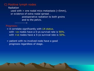 C) Positive lymph nodes
Radiation
used with > one nodal mico metastasis (<5mm),
or evidence of extra nodal spread .
postoperative radiation to both groins
and to the pelvis.
Prognosis:
= it correlate significantly with LN status.
with –ve nodes have a 5-ys survival rate is 90%.
with +ve nodes have a 5-ys survival rate is 50%.
= patient with no involved node have a good
prognosis regardless of stage.
 