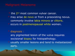Malignant Melanoma
* the 2nd
most common vulvar cancer.
* may arise de novo or from a preexisting nevus.
commonly involve labia minora or clitoris.
* occurs in postmenopausal white women.
* diagnosis :
any pigmented lesion of the vulva requires
excisional biopsy for histopathology.
* usually smaller lesions and tend to metastasized
early.
 