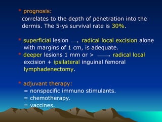 * prognosis:
correlates to the depth of penetration into the
dermis. The 5-ys survival rate is 30%.
* superficial lesion radical local excision alone
with margins of 1 cm, is adequate.
* deeper lesions 1 mm or > radical local
excision + ipsilateral inguinal femoral
lymphadenectomy.
* adjuvant therapy:
= nonspecific immuno stimulants.
= chemotherapy.
= vaccines.
 