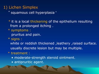 1) Lichen Simplex
“ squamous cell hyperplasia “
* it is a local thickening of the epithelium resulting
from a prolonged itching .
* symptoms :
pruritus and pain.
* signs :
white or reddish thickened ,leathery ,raised surface.
usually discrete lesion but may be multiple.
* treatment :
• moderate-strength steroid ointment.
• antipruritic agent.
 