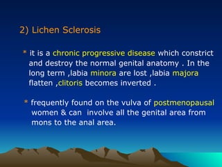 2) Lichen Sclerosis
* it is a chronic progressive disease which constrict
and destroy the normal genital anatomy . In the
long term ,labia minora are lost ,labia majora
flatten ,clitoris becomes inverted .
* frequently found on the vulva of postmenopausal
women & can involve all the genital area from
mons to the anal area.
 
