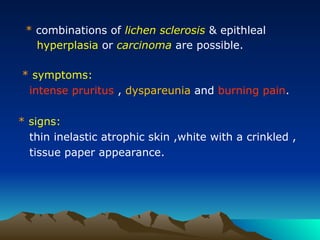 * combinations of lichen sclerosis & epithleal
hyperplasia or carcinoma are possible.
* symptoms:
intense pruritus , dyspareunia and burning pain.
* signs:
thin inelastic atrophic skin ,white with a crinkled ,
tissue paper appearance.
 