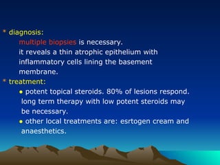 * diagnosis:
multiple biopsies is necessary.
it reveals a thin atrophic epithelium with
inflammatory cells lining the basement
membrane.
* treatment:
● potent topical steroids. 80% of lesions respond.
long term therapy with low potent steroids may
be necessary.
● other local treatments are: esrtogen cream and
anaesthetics.
 
