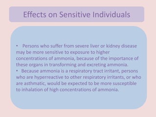 • Persons who suffer from severe liver or kidney disease
may be more sensitive to exposure to higher
concentrations of ammonia, because of the importance of
these organs in transforming and excreting ammonia.
• Because ammonia is a respiratory tract irritant, persons
who are hyperreactive to other respiratory irritants, or who
are asthmatic, would be expected to be more susceptible
to inhalation of high concentrations of ammonia.
Effects on Sensitive Individuals
 