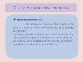 •Hyperammonemia:
Elevated concentrations of ammonia in the
brain as a result of hyperammonemia leads to cerebral
dysfunction
involving a spectrum of neuropsychiatric and neurologi
cal symptoms (impaired memory, shortened attention
span, sleep-wake inversions, brain edema, intracranial
hypertension, seizures, ataxia and coma).
Diseases caused by ammonia
 