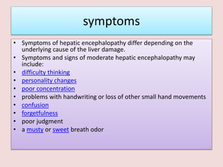 symptoms
• Symptoms of hepatic encephalopathy differ depending on the
underlying cause of the liver damage.
• Symptoms and signs of moderate hepatic encephalopathy may
include:
• difficulty thinking
• personality changes
• poor concentration
• problems with handwriting or loss of other small hand movements
• confusion
• forgetfulness
• poor judgment
• a musty or sweet breath odor
 