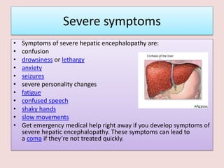 Severe symptoms
• Symptoms of severe hepatic encephalopathy are:
• confusion
• drowsiness or lethargy
• anxiety
• seizures
• severe personality changes
• fatigue
• confused speech
• shaky hands
• slow movements
• Get emergency medical help right away if you develop symptoms of
severe hepatic encephalopathy. These symptoms can lead to
a coma if they’re not treated quickly.
 
