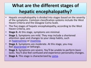 What are the different stages of
hepatic encephalopathy?
• Hepatic encephalopathy is divided into stages based on the severity
of the symptoms. Common classification systems include the West
Haven Criteria and the Glasgow Coma Scale.
• The five stages of hepatic encephalopathy, according to the West
Haven Criteria, are:
• Stage 0. At this stage, symptoms are minimal.
• Stage 1. Symptoms are mild. They may include a shortened
attention span and changes to your sleep habits, such
as hypersomnia or insomnia.
• Stage 2. Symptoms are moderate. At this stage, you may
feel disoriented or lethargic.
• Stage 3. Symptoms are severe. You’ll be unable to perform basic
tasks. You’ll also feel confused and experience personality changes.
• Stage 4. This stage is characterized by coma.
 