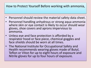How to Protect Yourself Before working with ammonia,
• Personnel should review the material safety data sheet.
• Personnel handling anhydrous or strong aqua ammonia
where skin or eye contact is likely to occur should wear
gloves, shoe covers and aprons impervious to
ammonia.
• Unless eye and face protection is afforded by a
respirator hood or face piece, chemical goggles and
face shields should be worn at all times.
• The National Institute for Occupational Safety and
Health recommends wearing gloves made of Butyl,
Teflon or Viton for up to eight hours of exposure and
Nitrile gloves for up to four hours of exposure.
 