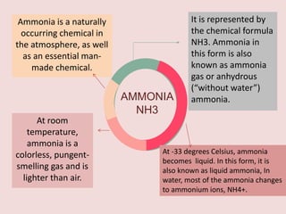 AMMONIA
NH3
Ammonia is a naturally
occurring chemical in
the atmosphere, as well
as an essential man-
made chemical.
It is represented by
the chemical formula
NH3. Ammonia in
this form is also
known as ammonia
gas or anhydrous
(“without water”)
ammonia.
At room
temperature,
ammonia is a
colorless, pungent-
smelling gas and is
lighter than air.
At -33 degrees Celsius, ammonia
becomes liquid. In this form, it is
also known as liquid ammonia, In
water, most of the ammonia changes
to ammonium ions, NH4+.
 