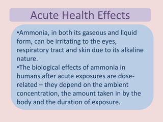 Acute Health Effects
•Ammonia, in both its gaseous and liquid
form, can be irritating to the eyes,
respiratory tract and skin due to its alkaline
nature.
•The biological effects of ammonia in
humans after acute exposures are dose-
related – they depend on the ambient
concentration, the amount taken in by the
body and the duration of exposure.
 