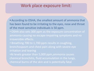 Work place exposure limit:
• According to OSHA, the smallest amount of ammonia that
has been found to be irritating to the eyes, nose and throat
of the most sensitive individuals is 50 ppm.
• OSHA also sets 300 ppm as the exposure concentration of
ammonia causing no escape-impairing symptoms and no
irreversible effects.
• Breathing 700 to 1,700 ppm results in coughing,
bronchospasm and chest pain along with severe eye
irritation and tearing
•At levels greater than 5,000 ppm,ammonia causes
chemical bronchitis, fluid accumulation in the lungs,
chemical burns of the skin and is potentially fatal
 